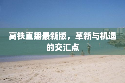 高铁直播最新版，革新与机遇的交汇点