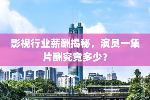 影视行业薪酬揭秘，演员一集片酬究竟多少？
