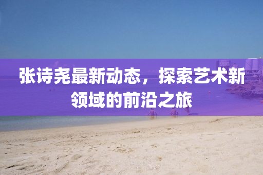 张诗尧最新动态，探索艺术新领域的前沿之旅