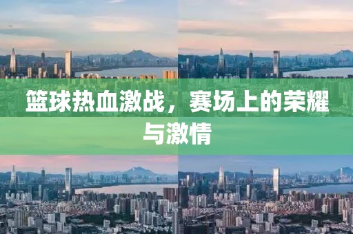 篮球热血激战，赛场上的荣耀与激情