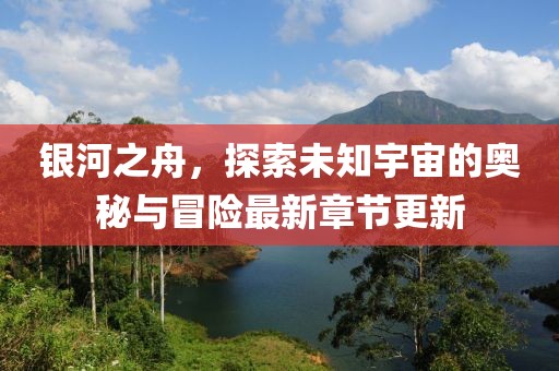 银河之舟，探索未知宇宙的奥秘与冒险最新章节更新