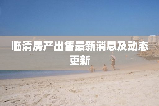 临清房产出售最新消息及动态更新