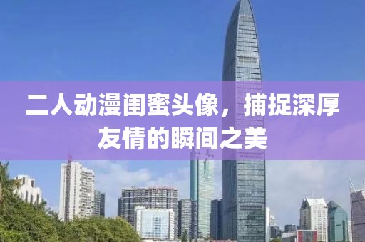 二人动漫闺蜜头像，捕捉深厚友情的瞬间之美