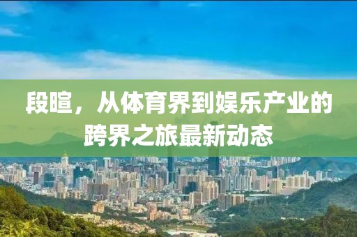 段暄，从体育界到娱乐产业的跨界之旅最新动态