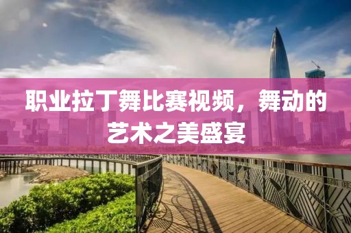 职业拉丁舞比赛视频，舞动的艺术之美盛宴