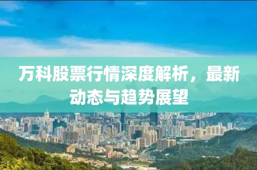 万科股票行情深度解析，最新动态与趋势展望