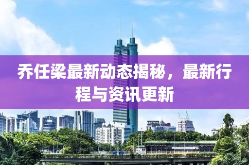 乔任梁最新动态揭秘，最新行程与资讯更新