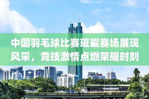 中国羽毛球比赛璀璨赛场展现风采，竞技激情点燃荣耀时刻