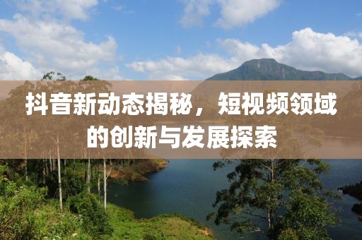 抖音新动态揭秘，短视频领域的创新与发展探索