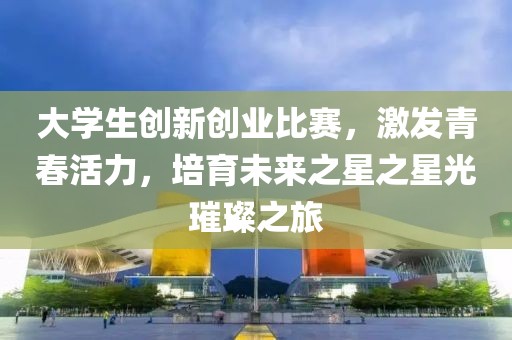 大学生创新创业比赛，激发青春活力，培育未来之星之星光璀璨之旅