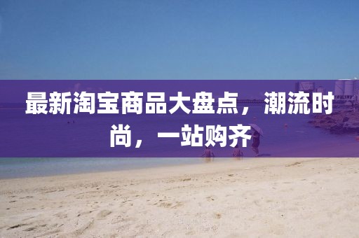 最新淘宝商品大盘点，潮流时尚，一站购齐