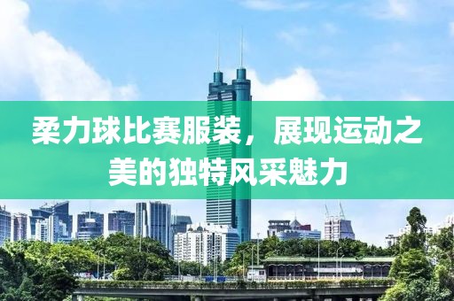 柔力球比赛服装，展现运动之美的独特风采魅力