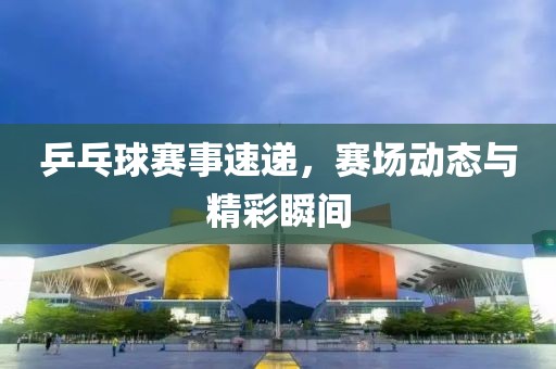 乒乓球赛事速递，赛场动态与精彩瞬间