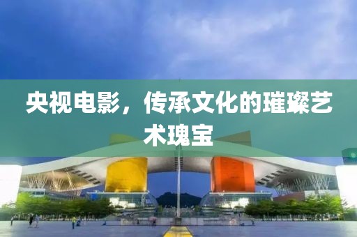 央视电影，传承文化的璀璨艺术瑰宝