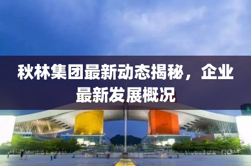 秋林集团最新动态揭秘，企业最新发展概况