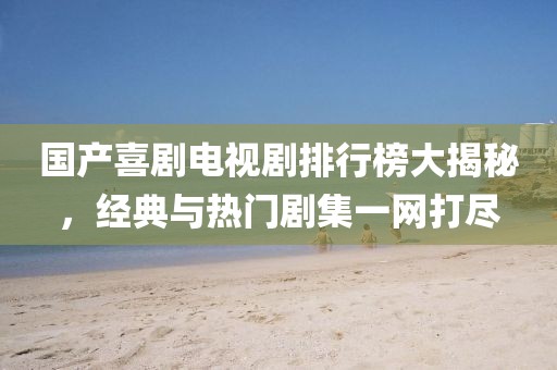 国产喜剧电视剧排行榜大揭秘，经典与热门剧集一网打尽