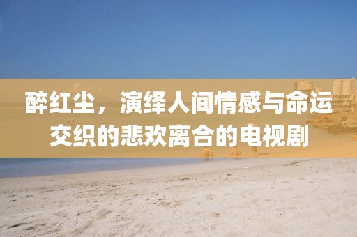 醉红尘，演绎人间情感与命运交织的悲欢离合的电视剧