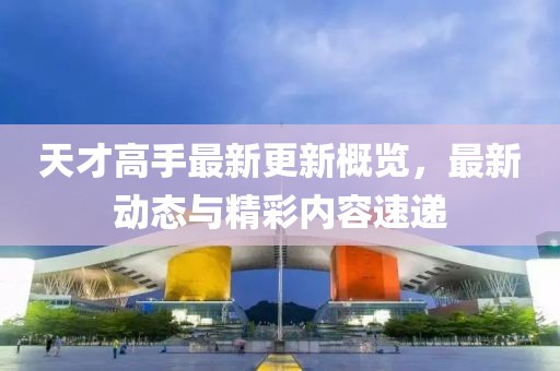 天才高手最新更新概览，最新动态与精彩内容速递