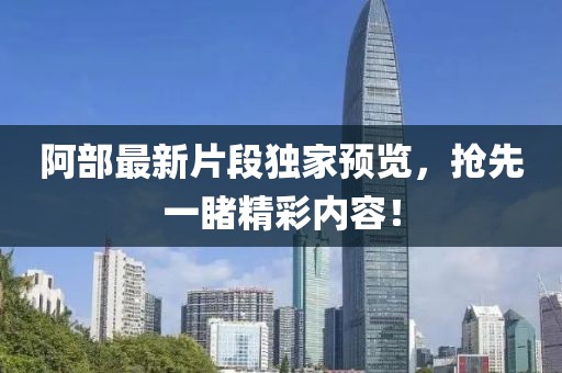 阿部最新片段独家预览，抢先一睹精彩内容！