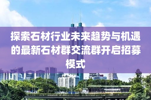 探索石材行业未来趋势与机遇的最新石材群交流群开启招募模式