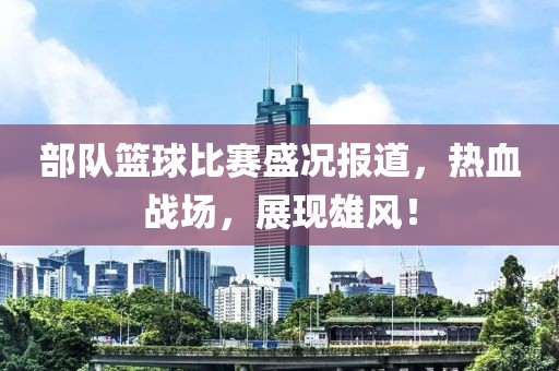 部队篮球比赛盛况报道，热血战场，展现雄风！