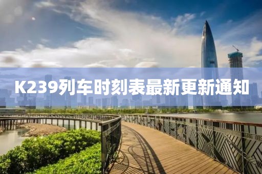 K239列车时刻表最新更新通知