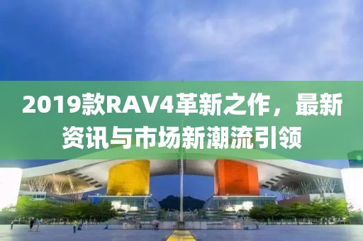 2019款RAV4革新之作，最新资讯与市场新潮流引领