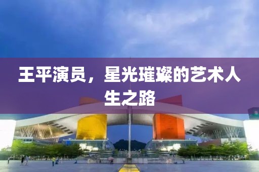 王平演员，星光璀璨的艺术人生之路