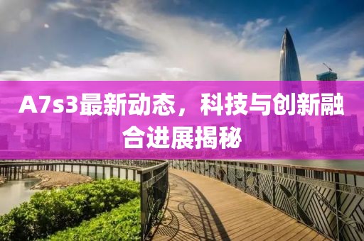 A7s3最新动态，科技与创新融合进展揭秘