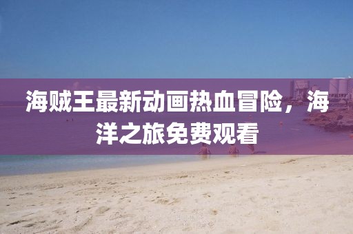 海贼王最新动画热血冒险，海洋之旅免费观看