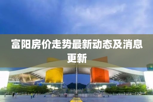 富阳房价走势最新动态及消息更新