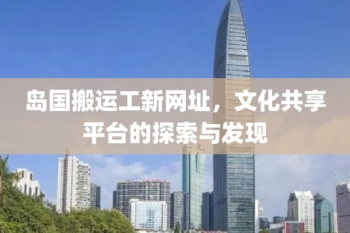 岛国搬运工新网址，文化共享平台的探索与发现