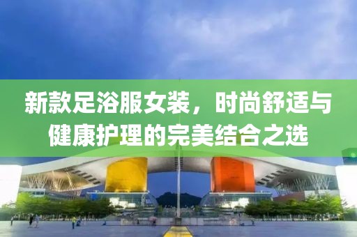 新款足浴服女装，时尚舒适与健康护理的完美结合之选