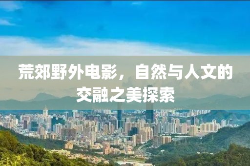 荒郊野外电影，自然与人文的交融之美探索