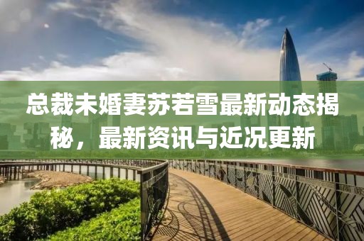 总裁未婚妻苏若雪最新动态揭秘，最新资讯与近况更新