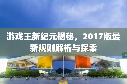 游戏王新纪元揭秘，2017版最新规则解析与探索