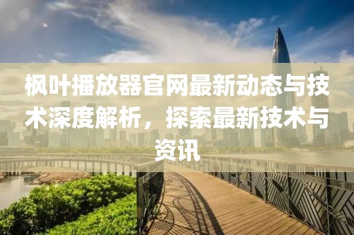 枫叶播放器官网最新动态与技术深度解析，探索最新技术与资讯