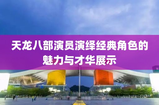 天龙八部演员演绎经典角色的魅力与才华展示