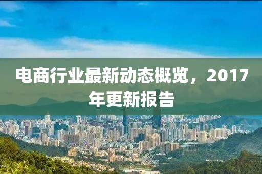 电商行业最新动态概览，2017年更新报告