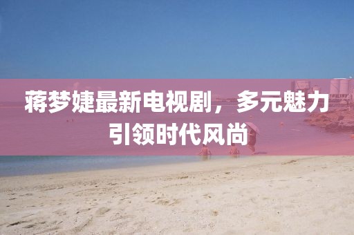 蒋梦婕最新电视剧，多元魅力引领时代风尚