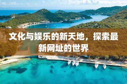 文化与娱乐的新天地，探索最新网址的世界