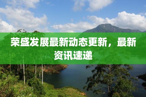 荣盛发展最新动态更新，最新资讯速递
