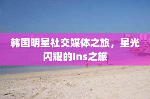 韩国明星社交媒体之旅，星光闪耀的Ins之旅