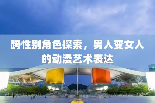 跨性别角色探索，男人变女人的动漫艺术表达
