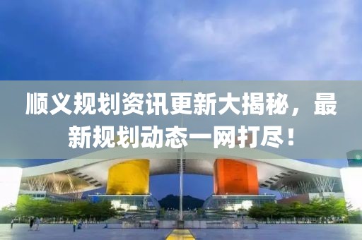 顺义规划资讯更新大揭秘，最新规划动态一网打尽！