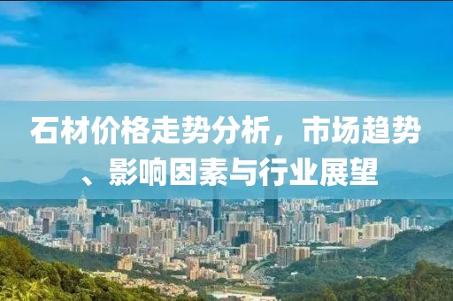 石材价格走势分析，市场趋势、影响因素与行业展望
