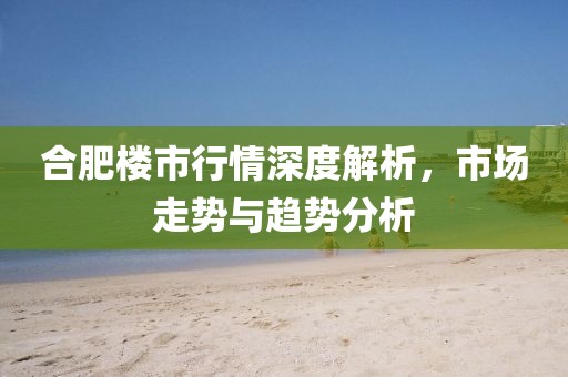 合肥楼市行情深度解析，市场走势与趋势分析