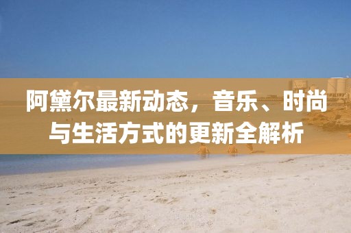 阿黛尔最新动态，音乐、时尚与生活方式的更新全解析