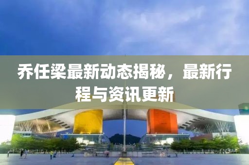 乔任梁最新动态揭秘，最新行程与资讯更新