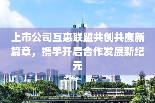 上市公司互惠联盟共创共赢新篇章，携手开启合作发展新纪元